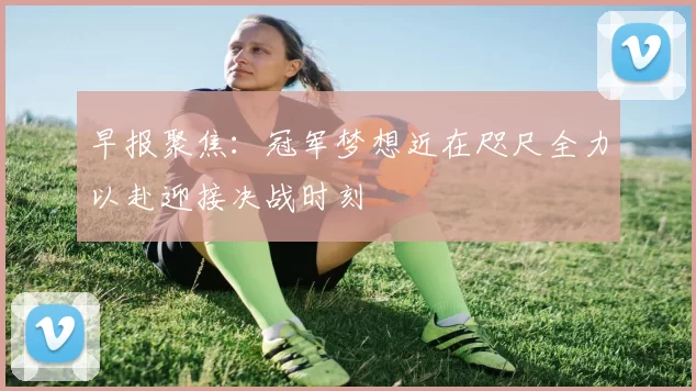 早报聚焦：冠军梦想近在咫尺全力以赴迎接决战时刻