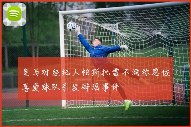皇马对经纪人帕斯托雷不满称恩佐喜爱球队引发辟谣事件