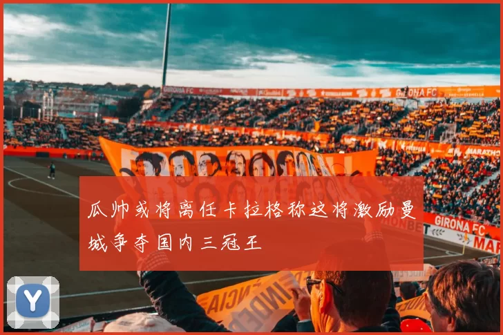 瓜帅或将离任卡拉格称这将激励曼城争夺国内三冠王