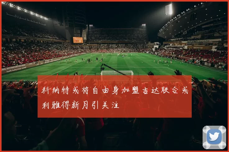 科纳特或将自由身加盟吉达联合或利雅得新月引关注
