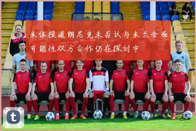 米体报道朗尼克未否认与米兰会面可能性双方合作仍在探讨中