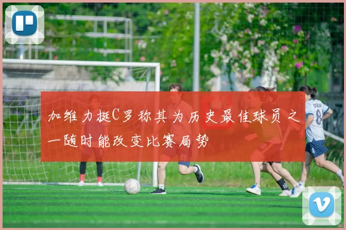 加维力挺C罗称其为历史最佳球员之一随时能改变比赛局势