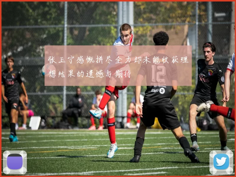 张玉宁感慨拼尽全力却未能收获理想结果的遗憾与期待