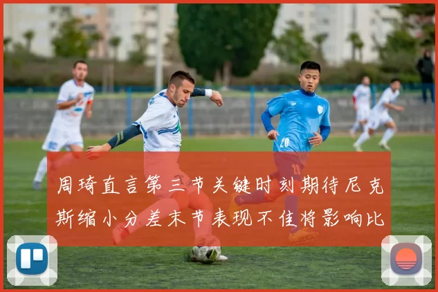 周琦直言第三节关键时刻期待尼克斯缩小分差末节表现不佳将影响比赛结果