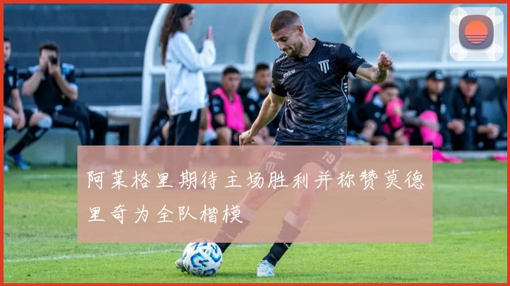 阿莱格里期待主场胜利并称赞莫德里奇为全队楷模