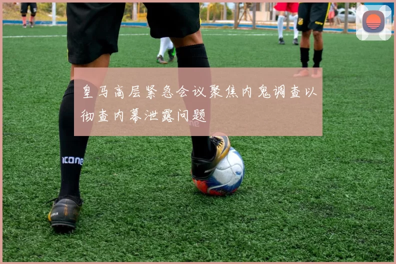 皇马高层紧急会议聚焦内鬼调查以彻查内幕泄露问题