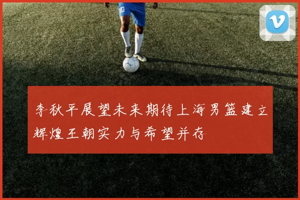 李秋平展望未来期待上海男篮建立辉煌王朝实力与希望并存